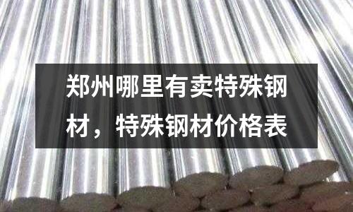 郑州哪里有卖特殊钢材，特殊钢材价格表